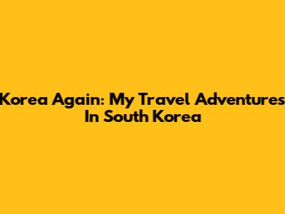 Korea Again: My Travel Adventures In South Korea