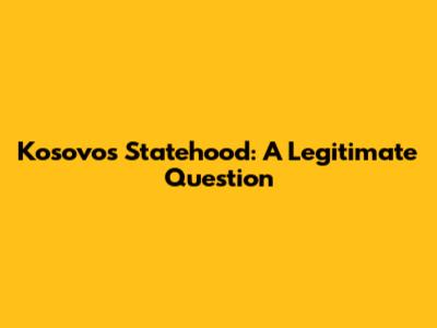 Kosovo's Statehood: A Legitimate Question