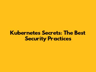 Kubernetes Secrets: The Best Security Practices