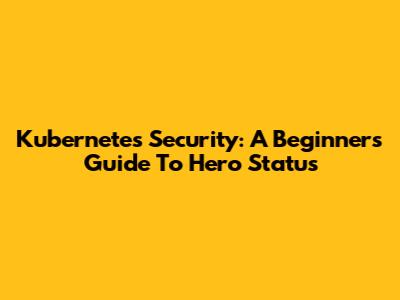 Kubernetes Security: A Beginner's Guide To Hero Status