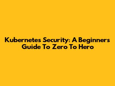 Kubernetes Security: A Beginner's Guide To Zero To Hero