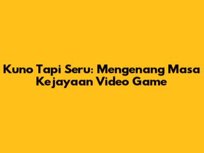 Kuno Tapi Seru: Mengenang Masa Kejayaan Video Game