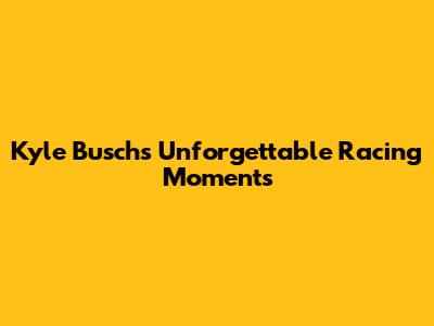 Kyle Busch's Unforgettable Racing Moments