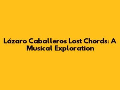 Lázaro Caballero's Lost Chords: A Musical Exploration
