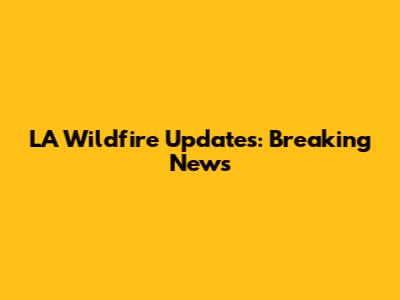 LA Wildfire Updates: Breaking News