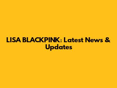 LISA BLACKPINK: Latest News & Updates