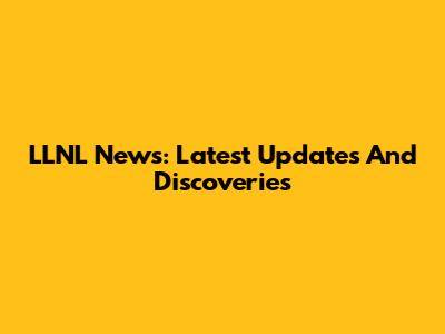 LLNL News: Latest Updates And Discoveries