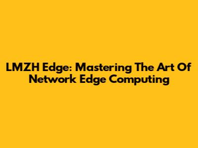 LMZH Edge: Mastering The Art Of Network Edge Computing
