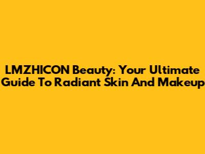 LMZHICON Beauty: Your Ultimate Guide To Radiant Skin And Makeup