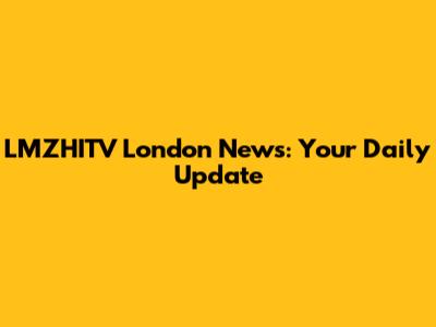 LMZHITV London News: Your Daily Update