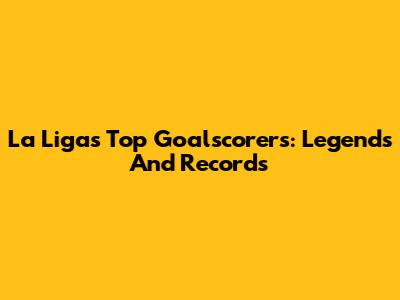 La Liga's Top Goalscorers: Legends And Records