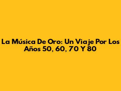 La Música De Oro: Un Viaje Por Los Años 50, 60, 70 Y 80