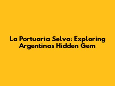 La Portuaria Selva: Exploring Argentina's Hidden Gem