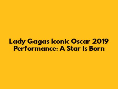 Lady Gaga's Iconic Oscar 2019 Performance: A Star Is Born
