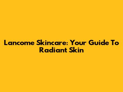 Lancome Skincare: Your Guide To Radiant Skin