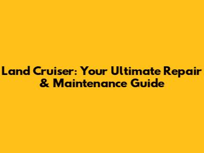 Land Cruiser: Your Ultimate Repair & Maintenance Guide