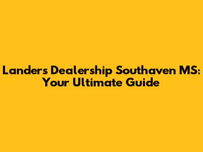 Landers Dealership Southaven MS: Your Ultimate Guide