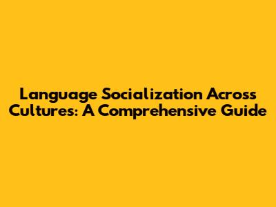 Language Socialization Across Cultures: A Comprehensive Guide
