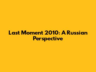 Last Moment 2010: A Russian Perspective