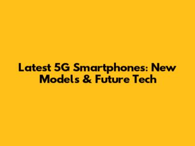Latest 5G Smartphones: New Models & Future Tech