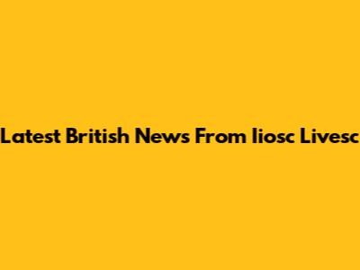 Latest British News From Iiosc Livesc
