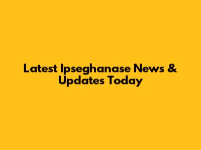 Latest Ipseghanase News & Updates Today