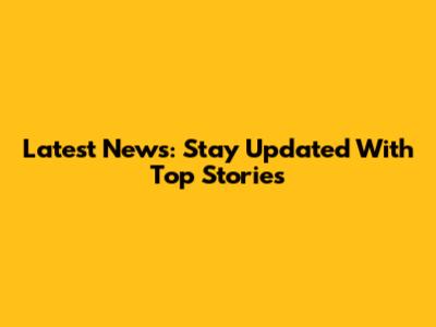 Latest News: Stay Updated With Top Stories