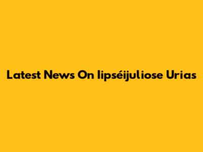 Latest News On Iipséijuliose Urias