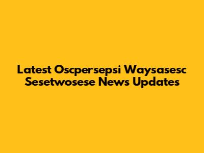 Latest Oscpersepsi Waysasesc Sesetwosese News Updates