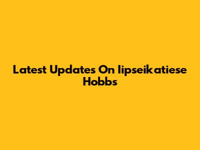 Latest Updates On Iipseikatiese Hobbs