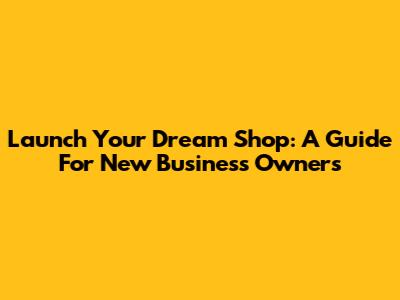 Launch Your Dream Shop: A Guide For New Business Owners