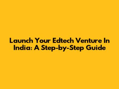 Launch Your Edtech Venture In India: A Step-by-Step Guide