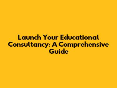 Launch Your Educational Consultancy: A Comprehensive Guide