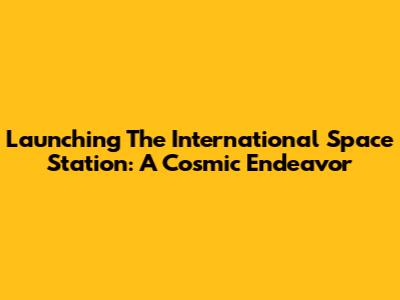 Launching The International Space Station: A Cosmic Endeavor