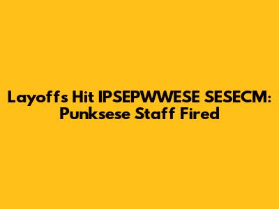 Layoffs Hit IPSEPWWESE SESECM: Punksese Staff Fired