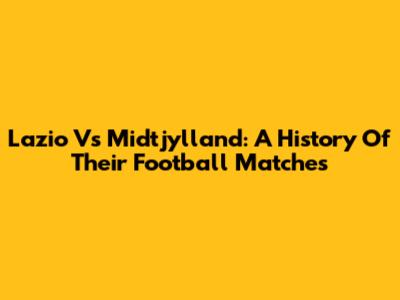 Lazio Vs Midtjylland: A History Of Their Football Matches