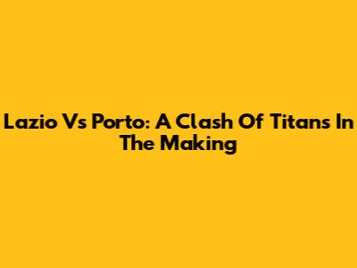 Lazio Vs Porto: A Clash Of Titans In The Making