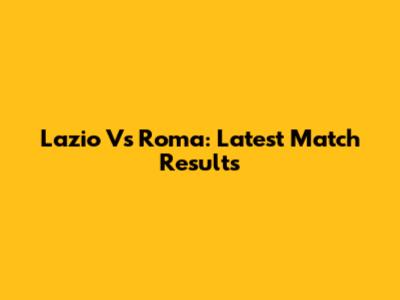 Lazio Vs Roma: Latest Match Results