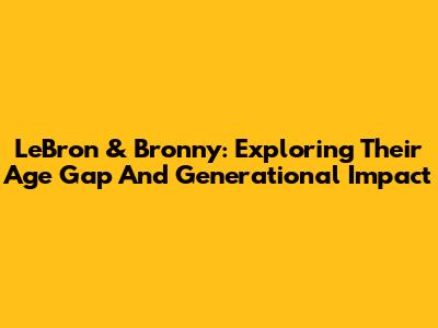 LeBron & Bronny: Exploring Their Age Gap And Generational Impact