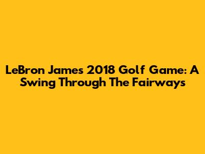 LeBron James' 2018 Golf Game: A Swing Through The Fairways