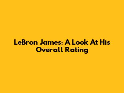 LeBron James: A Look At His Overall Rating