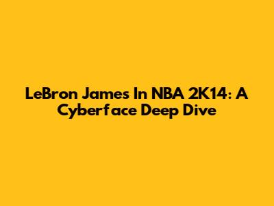 LeBron James In NBA 2K14: A Cyberface Deep Dive