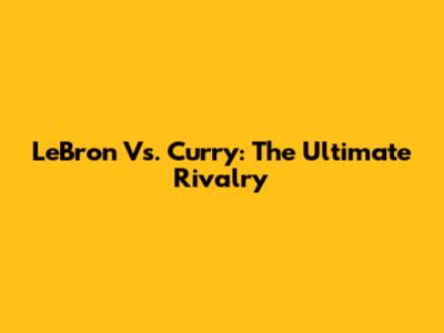 LeBron Vs. Curry: The Ultimate Rivalry