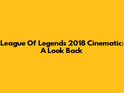 League Of Legends 2018 Cinematic: A Look Back