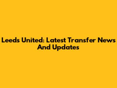 Leeds United: Latest Transfer News And Updates