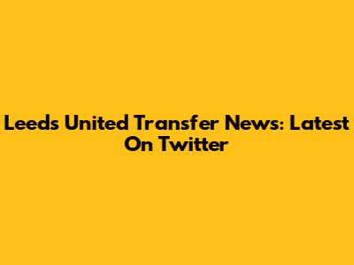 Leeds United Transfer News: Latest On Twitter