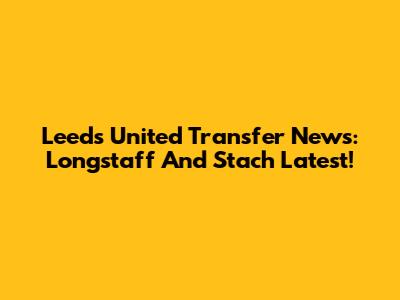 Leeds United Transfer News: Longstaff And Stach Latest!