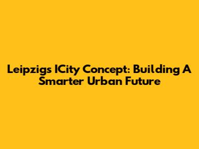 Leipzig's ICity Concept: Building A Smarter Urban Future