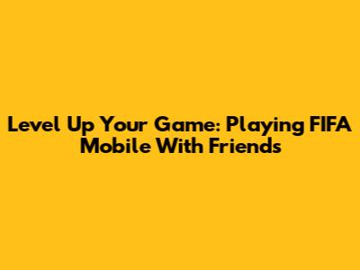 Level Up Your Game: Playing FIFA Mobile With Friends