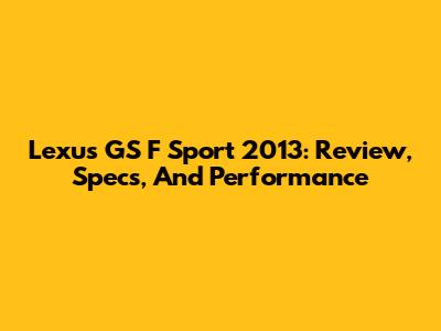 Lexus GS F Sport 2013: Review, Specs, And Performance